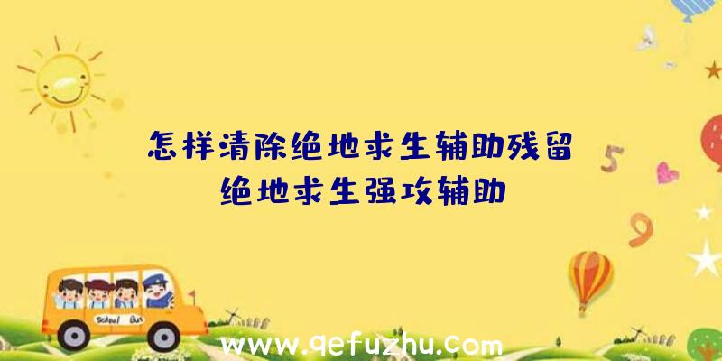 「怎样清除绝地求生辅助残留」|绝地求生强攻辅助